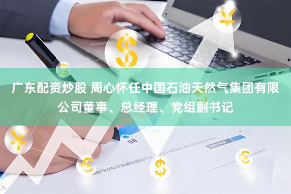 广东配资炒股 周心怀任中国石油天然气集团有限公司董事、总经理、党组副书记