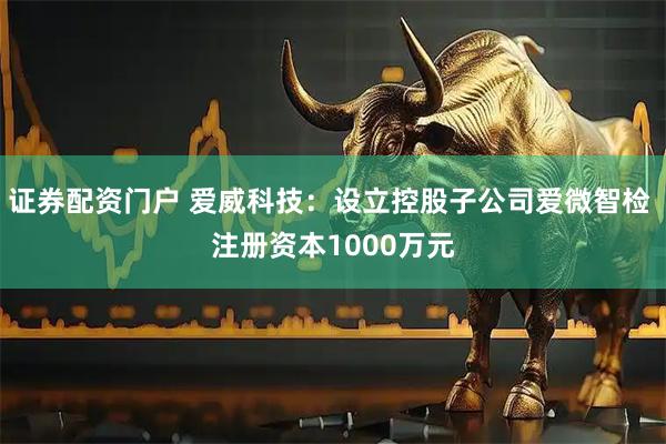 证券配资门户 爱威科技：设立控股子公司爱微智检 注册资本1000万元