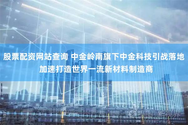 股票配资网站查询 中金岭南旗下中金科技引战落地  加速打造世界一流新材料制造商