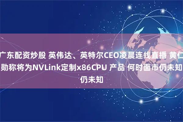 广东配资炒股 英伟达、英特尔CEO凌晨连线直播 黄仁勋称将为NVLink定制x86CPU 产品 何时面市仍未知