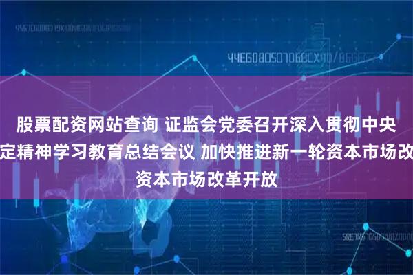 股票配资网站查询 证监会党委召开深入贯彻中央八项规定精神学习教育总结会议 加快推进新一轮资本市场改革开放
