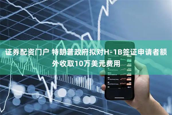 证券配资门户 特朗普政府拟对H-1B签证申请者额外收取10万美元费用