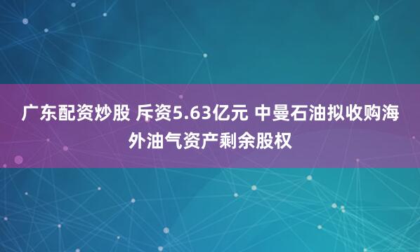 广东配资炒股 斥资5.63亿元 中曼石油拟收购海外油气资产剩余股权