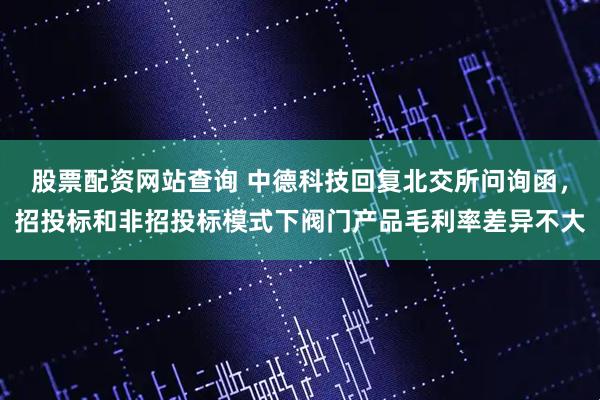 股票配资网站查询 中德科技回复北交所问询函，招投标和非招投标模式下阀门产品毛利率差异不大