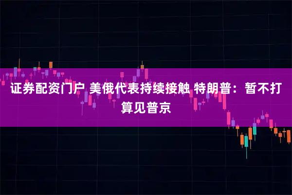 证券配资门户 美俄代表持续接触 特朗普：暂不打算见普京