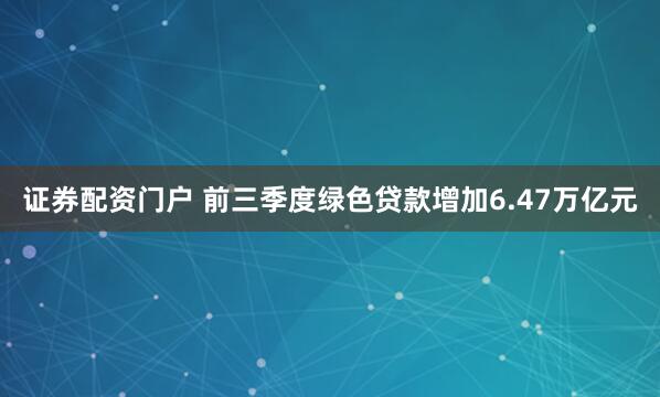 证券配资门户 前三季度绿色贷款增加6.47万亿元