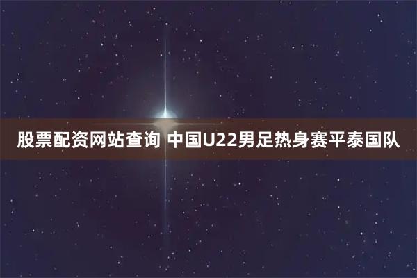 股票配资网站查询 中国U22男足热身赛平泰国队