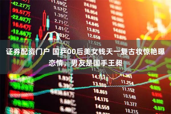 证券配资门户 国乒00后美女钱天一复古妆惊艳曝恋情，男友是国手王昶