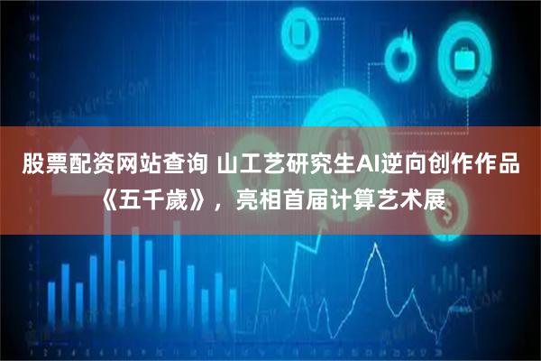 股票配资网站查询 山工艺研究生AI逆向创作作品《五千歲》，亮相首届计算艺术展