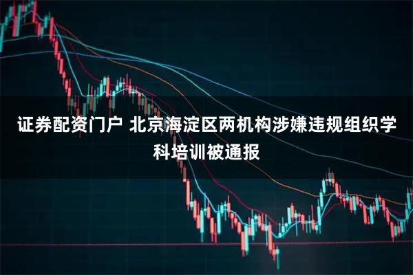 证券配资门户 北京海淀区两机构涉嫌违规组织学科培训被通报