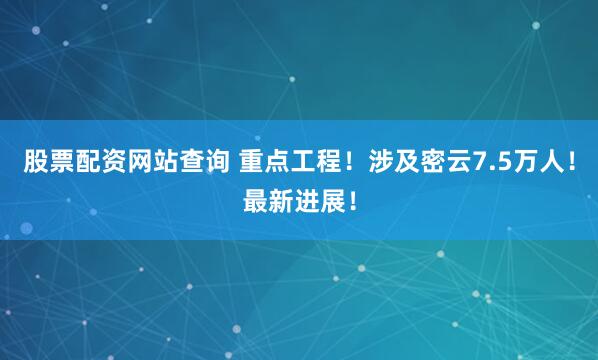 股票配资网站查询 重点工程！涉及密云7.5万人！最新进展！