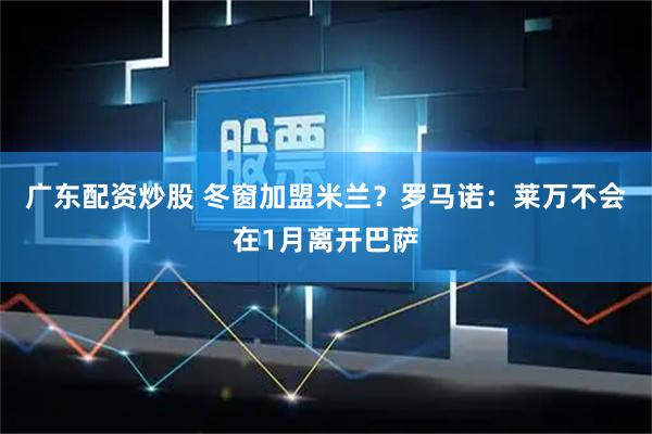 广东配资炒股 冬窗加盟米兰？罗马诺：莱万不会在1月离开巴萨