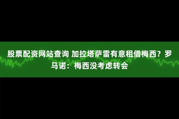 股票配资网站查询 加拉塔萨雷有意租借梅西？罗马诺：梅西没考虑转会