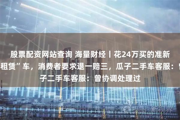 股票配资网站查询 海量财经丨花24万买的准新车竟是“融资租赁”车，消费者要求退一赔三，瓜子二手车客服：曾协调处理过