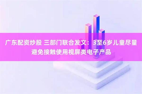 广东配资炒股 三部门联合发文：3至6岁儿童尽量避免接触使用视屏类电子产品