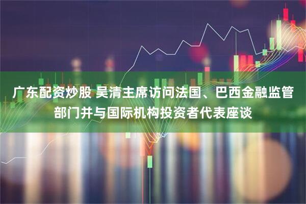 广东配资炒股 吴清主席访问法国、巴西金融监管部门并与国际机构投资者代表座谈