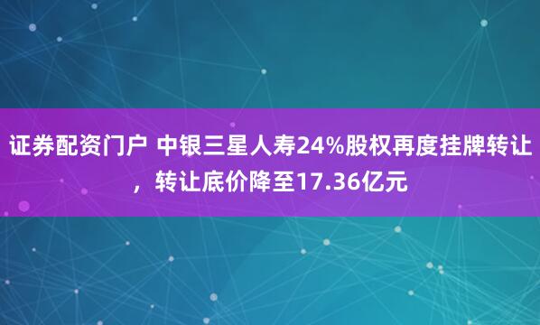 证券配资门户 中银三星人寿24%股权再度挂牌转让，转让底价降至17.36亿元