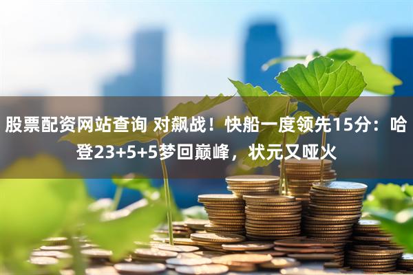 股票配资网站查询 对飙战！快船一度领先15分：哈登23+5+5梦回巅峰，状元又哑火