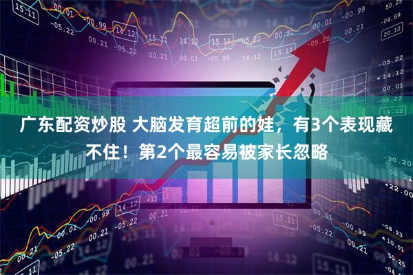 广东配资炒股 大脑发育超前的娃，有3个表现藏不住！第2个最容易被家长忽略