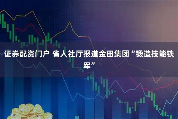 证券配资门户 省人社厅报道金田集团“锻造技能铁军”
