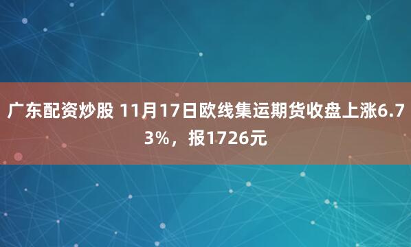 广东配资炒股 11月17日欧线集运期货收盘上涨6.73%，报1726元