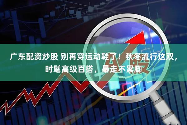 广东配资炒股 别再穿运动鞋了！秋冬流行这双，时髦高级百搭，暴走不累脚