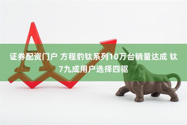 证券配资门户 方程豹钛系列10万台销量达成 钛7九成用户选择四驱