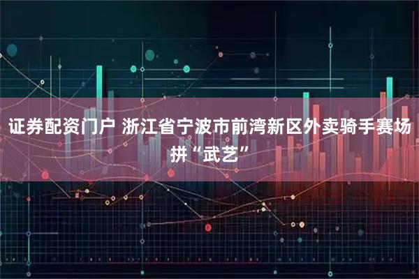 证券配资门户 浙江省宁波市前湾新区外卖骑手赛场拼“武艺”