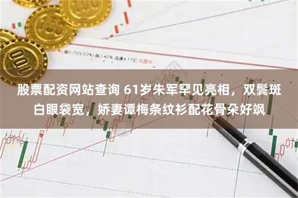 股票配资网站查询 61岁朱军罕见亮相，双鬓斑白眼袋宽，娇妻谭梅条纹衫配花骨朵好飒