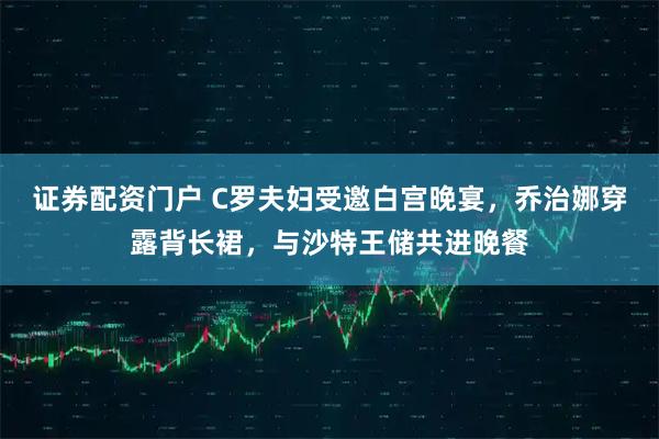 证券配资门户 C罗夫妇受邀白宫晚宴，乔治娜穿露背长裙，与沙特王储共进晚餐