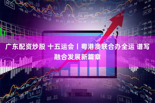 广东配资炒股 十五运会丨粤港澳联合办全运 谱写融合发展新篇章