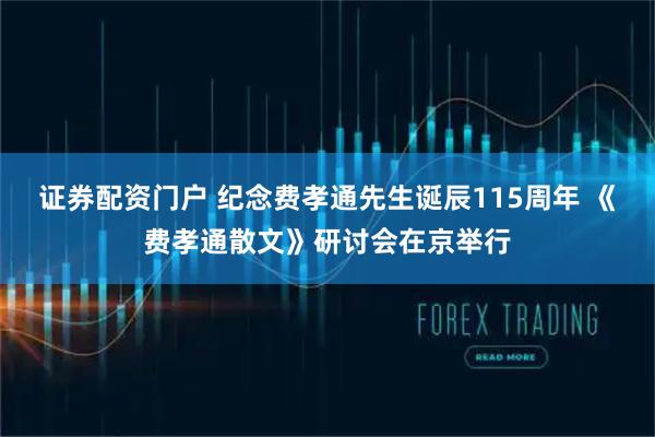 证券配资门户 纪念费孝通先生诞辰115周年 《费孝通散文》研讨会在京举行