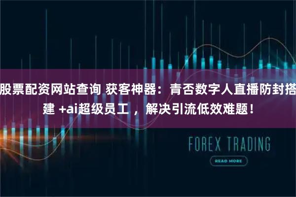 股票配资网站查询 获客神器：青否数字人直播防封搭建 +ai超级员工 ，解决引流低效难题！