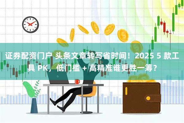 证券配资门户 头条文章转写省时间！2025 5 款工具 PK，低门槛 + 高精准谁更胜一筹？