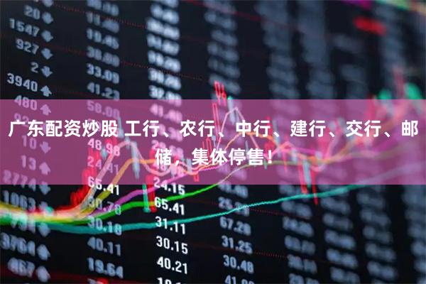 广东配资炒股 工行、农行、中行、建行、交行、邮储，集体停售！