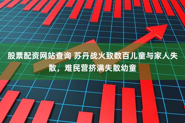 股票配资网站查询 苏丹战火致数百儿童与家人失散，难民营挤满失散幼童