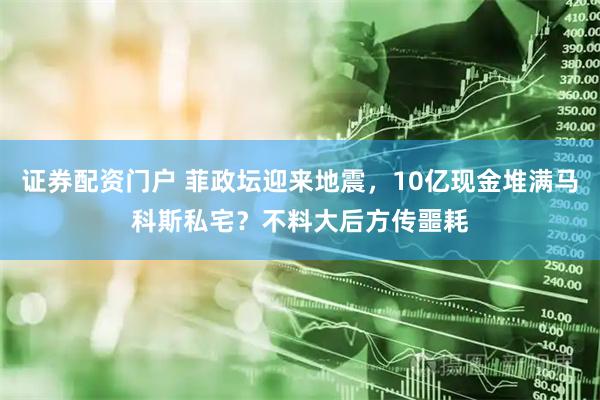证券配资门户 菲政坛迎来地震，10亿现金堆满马科斯私宅？不料大后方传噩耗