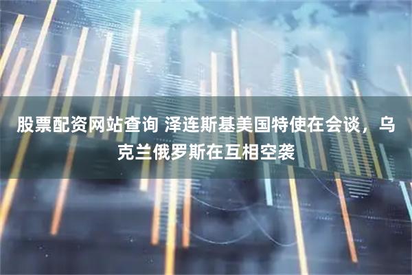 股票配资网站查询 泽连斯基美国特使在会谈，乌克兰俄罗斯在互相空袭
