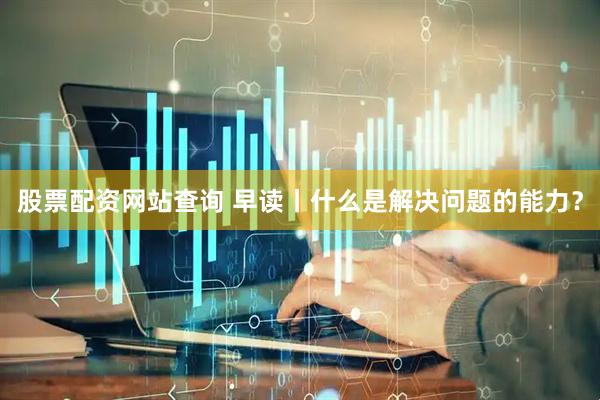 股票配资网站查询 早读丨什么是解决问题的能力？