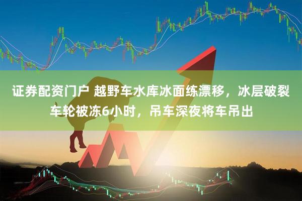 证券配资门户 越野车水库冰面练漂移，冰层破裂车轮被冻6小时，吊车深夜将车吊出