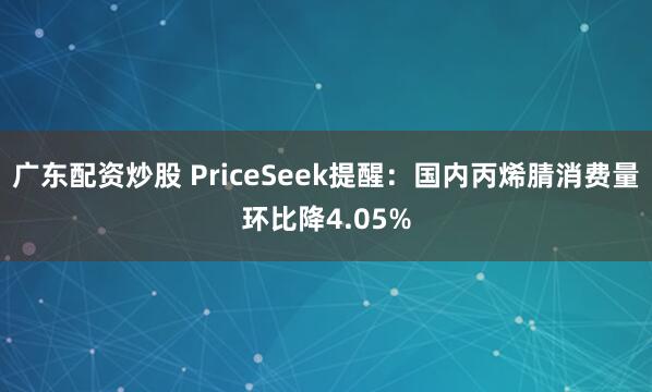 广东配资炒股 PriceSeek提醒：国内丙烯腈消费量环比降4.05%