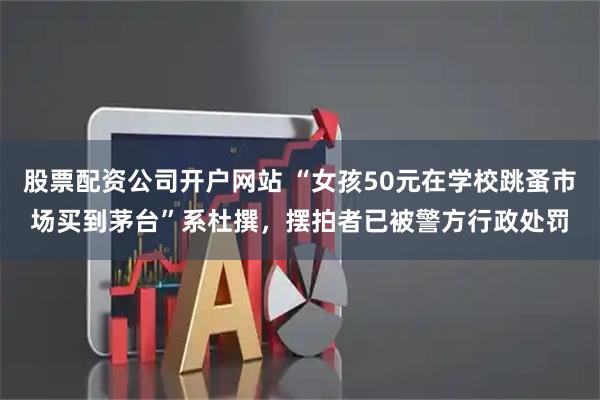股票配资公司开户网站 “女孩50元在学校跳蚤市场买到茅台”系杜撰，摆拍者已被警方行政处罚