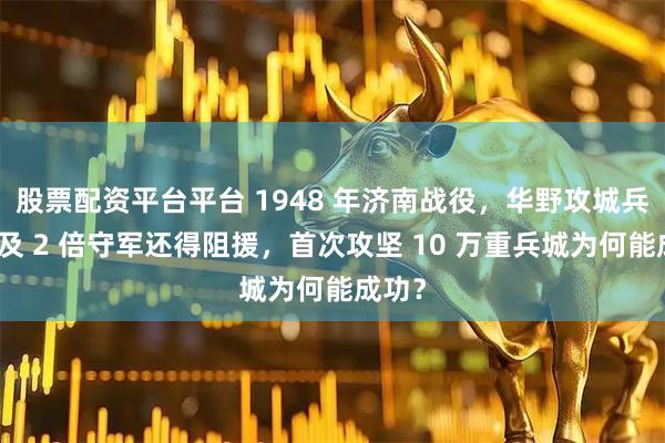 股票配资平台平台 1948 年济南战役，华野攻城兵力不及 2 倍守军还得阻援，首次攻坚 10 万重兵城为何能成功？