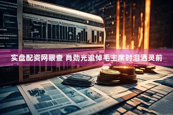 实盘配资网眼查 肖劲光追悼毛主席时泪洒灵前