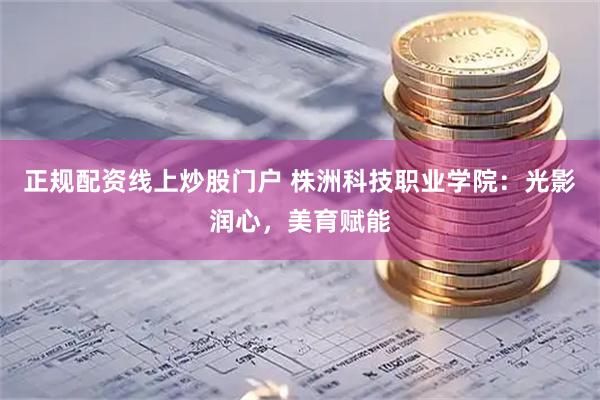 正规配资线上炒股门户 株洲科技职业学院：光影润心，美育赋能