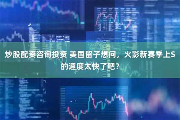 炒股配资咨询投资 美国留子想问，火影新赛季上S的速度太快了吧？
