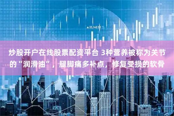 炒股开户在线股票配资平台 3种营养被称为关节的“润滑油”，腿脚痛多补点，修复受损的软骨