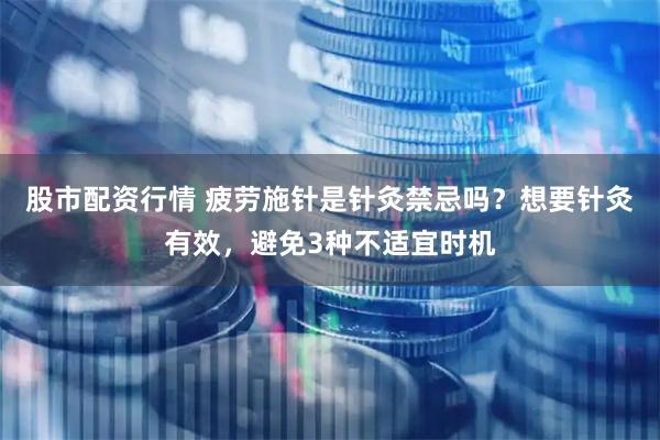 股市配资行情 疲劳施针是针灸禁忌吗？想要针灸有效，避免3种不适宜时机