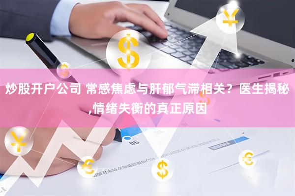 炒股开户公司 常感焦虑与肝郁气滞相关？医生揭秘,情绪失衡的真正原因