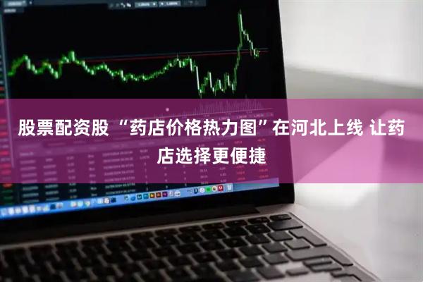 股票配资股 “药店价格热力图”在河北上线 让药店选择更便捷